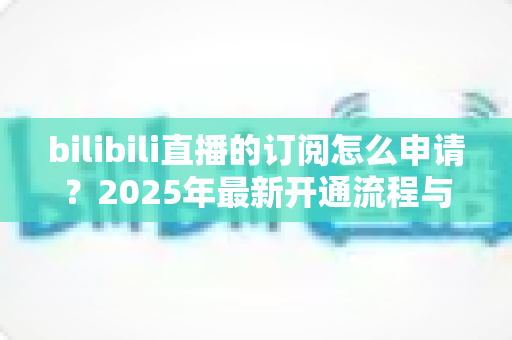 bilibili直播的订阅怎么申请？2025年最新开通流程与实操避坑指南全解析