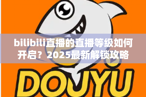 bilibili直播的直播等级如何开启?2025最新解锁攻略与开播全流程详解 bilibili直播的直播等级如何开启?2025最新解锁攻略与开播全流程详解