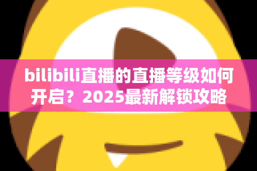 bilibili直播的直播等级如何开启?2025最新解锁攻略与开播全流程详解 bilibili直播的直播等级如何开启?2025最新解锁攻略与开播全流程详解