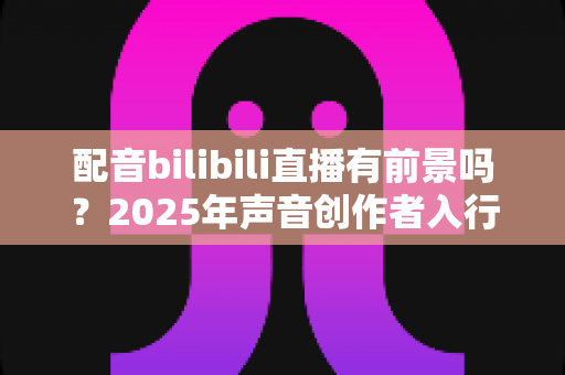 配音bilibili直播有前景吗?2025年声音创作者入行全景指南与变现真相 配音bilibili直播有前景吗?2025年声音创作者入行全景指南与变现真相