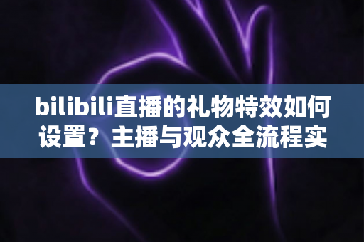 bilibili直播的礼物特效如何设置？主播与观众全流程实用指南