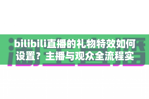 bilibili直播的礼物特效如何设置？主播与观众全流程实用指南
