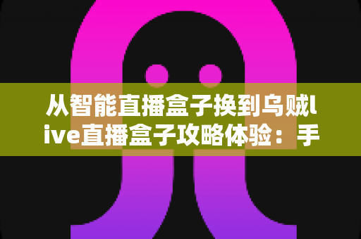 从智能直播盒子换到乌贼live直播盒子攻略体验：手把手迁移教程与真实上手感受，一篇帮你少走弯路的完整指南