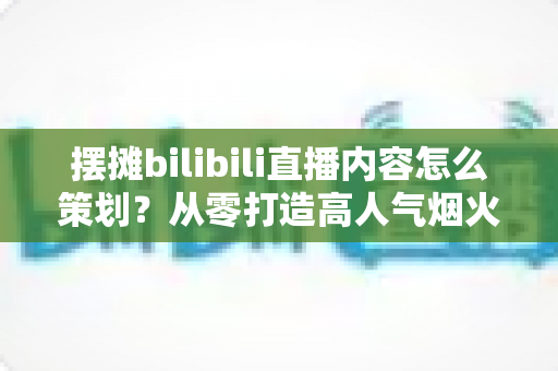 摆摊bilibili直播内容怎么策划?从零打造高人气烟火气直播间的全流程实战指南 摆摊bilibili直播内容怎么策划?从零打造高人气烟火气直播间的全流程实战指南