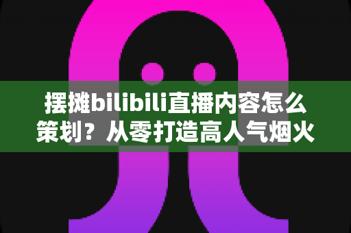 摆摊bilibili直播内容怎么策划?从零打造高人气烟火气直播间的全流程实战指南 摆摊bilibili直播内容怎么策划?从零打造高人气烟火气直播间的全流程实战指南