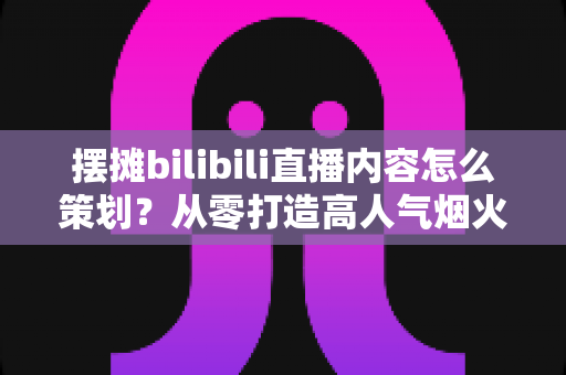 摆摊bilibili直播内容怎么策划?从零打造高人气烟火气直播间的全流程实战指南 摆摊bilibili直播内容怎么策划?从零打造高人气烟火气直播间的全流程实战指南
