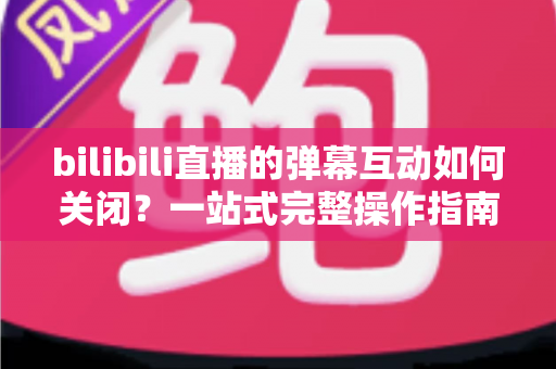 bilibili直播的弹幕互动如何关闭？一站式完整操作指南与实用技巧