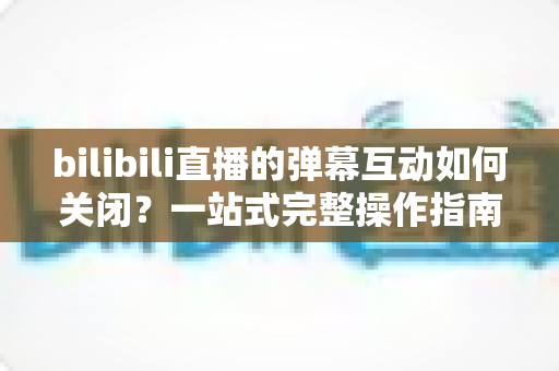 bilibili直播的弹幕互动如何关闭？一站式完整操作指南与实用技巧