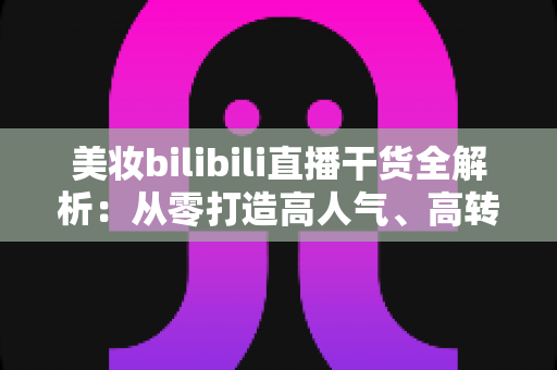 美妆bilibili直播干货全解析：从零打造高人气、高转化美妆直播间的实战指南