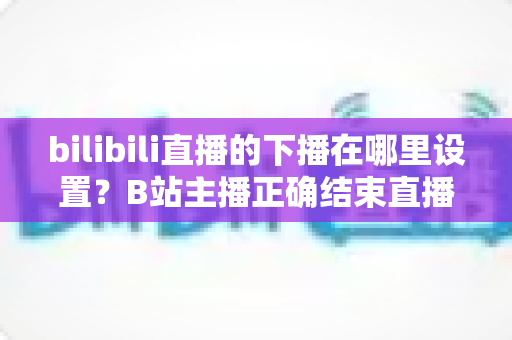 bilibili直播的下播在哪里设置?B站主播正确结束直播的全流程操作指南与实用技巧 bilibili直播的下播在哪里设置?B站主播正确结束直播的全流程操作指南与实用技巧