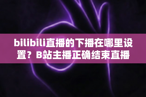 bilibili直播的下播在哪里设置?B站主播正确结束直播的全流程操作指南与实用技巧 bilibili直播的下播在哪里设置?B站主播正确结束直播的全流程操作指南与实用技巧