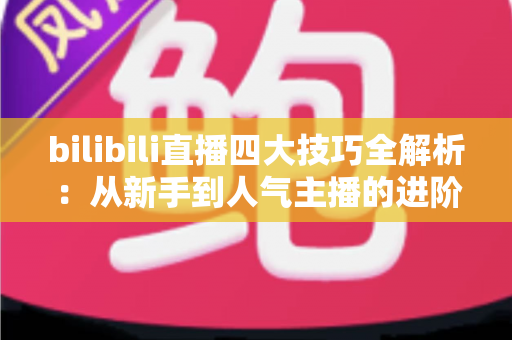 bilibili直播四大技巧全解析:从新手到人气主播的进阶实战指南 bilibili直播四大技巧全解析:从新手到人气主播的进阶实战指南