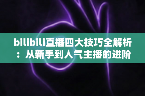 bilibili直播四大技巧全解析：从新手到人气主播的进阶实战指南