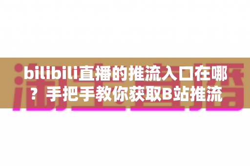 bilibili直播的推流入口在哪？手把手教你获取B站推流地址并完成OBS开播设置