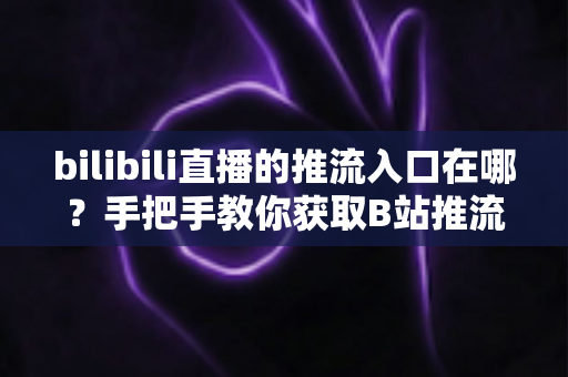 bilibili直播的推流入口在哪？手把手教你获取B站推流地址并完成OBS开播设置