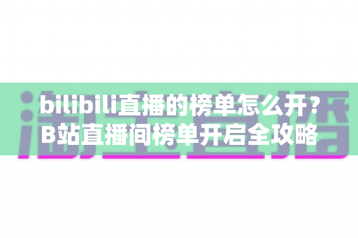 bilibili直播的榜单怎么开？B站直播间榜单开启全攻略与实用运营指南