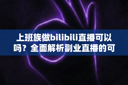 上班族做bilibili直播可以吗？全面解析副业直播的可行性、优势与实操指南