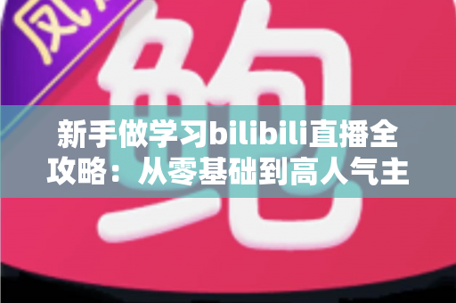 新手做学习bilibili直播全攻略:从零基础到高人气主播的实用成长指南 新手做学习bilibili直播全攻略:从零基础到高人气主播的实用成长指南