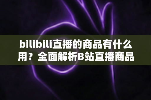 bilibili直播的商品有什么用?全面解析B站直播商品的用途、价值与使用指南 bilibili直播的商品有什么用?全面解析B站直播商品的用途、价值与使用指南