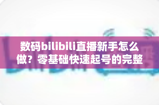 数码bilibili直播新手怎么做？零基础快速起号的完整入门指南