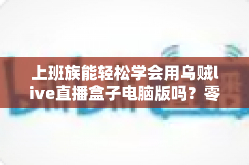 上班族能轻松学会用乌贼live直播盒子电脑版吗？零基础快速上手全攻略，碎片时间也能玩转直播工具