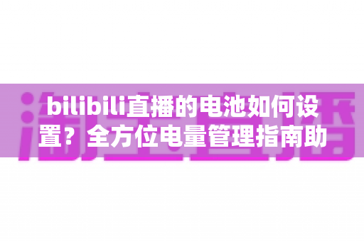 bilibili直播的电池如何设置?全方位电量管理指南助你流畅开播不中断 bilibili直播的电池如何设置?全方位电量管理指南助你流畅开播不中断