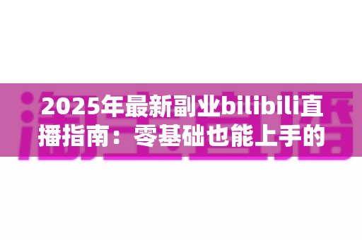 2025年最新副业bilibili直播指南:零基础也能上手的人气直播间打造全攻略 2025年最新副业bilibili直播指南:零基础也能上手的人气直播间打造全攻略