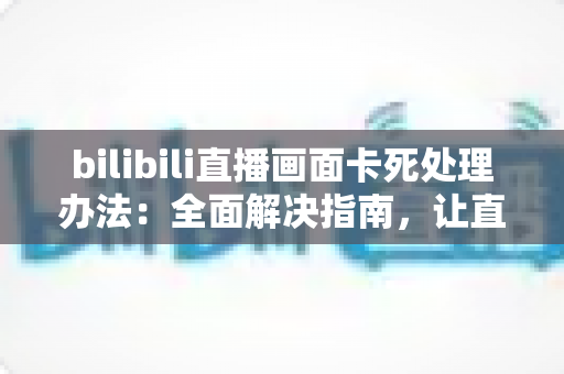 bilibili直播画面卡死处理办法：全面解决指南，让直播流畅观看不再是难题