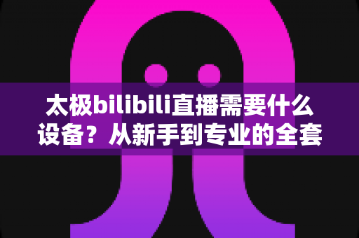 太极bilibili直播需要什么设备？从新手到专业的全套装备指南与实操建议