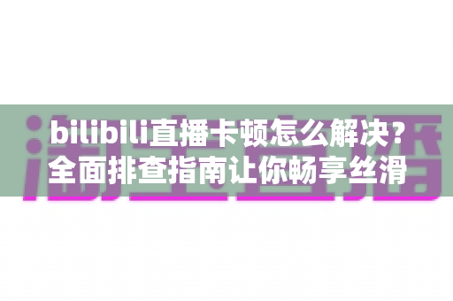 bilibili直播卡顿怎么解决?全面排查指南让你畅享丝滑画质不卡屏 bilibili直播卡顿怎么解决?全面排查指南让你畅享丝滑画质不卡屏