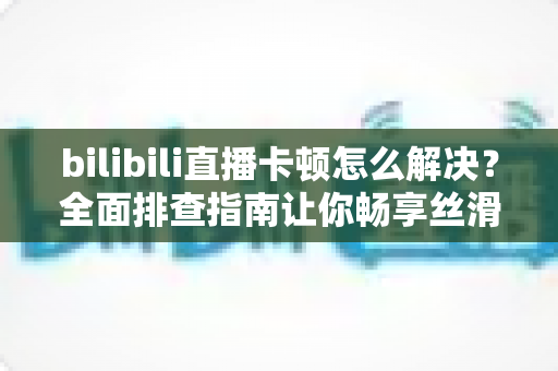 bilibili直播卡顿怎么解决?全面排查指南让你畅享丝滑画质不卡屏 bilibili直播卡顿怎么解决?全面排查指南让你畅享丝滑画质不卡屏