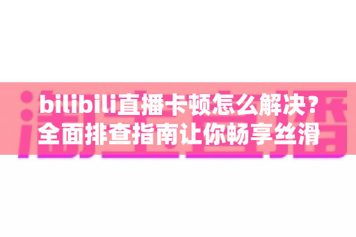 bilibili直播卡顿怎么解决？全面排查指南让你畅享丝滑画质不卡屏
