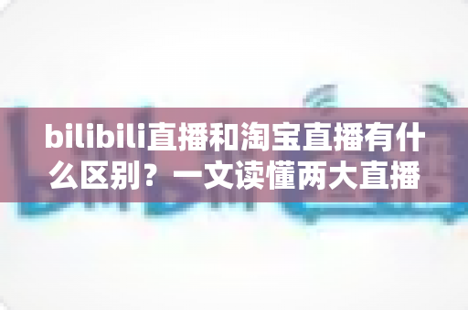 bilibili直播和淘宝直播有什么区别?一文读懂两大直播平台的定位、玩法与变现差异全解析 bilibili直播和淘宝直播有什么区别?一文读懂两大直播平台的定位、玩法与变现差异全解析
