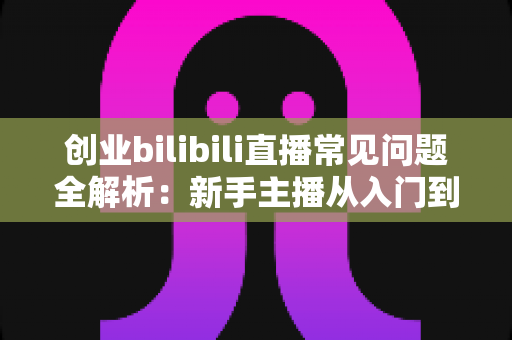 创业bilibili直播常见问题全解析：新手主播从入门到盈利的实战避坑指南