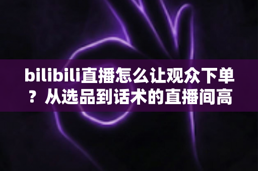 bilibili直播怎么让观众下单?从选品到话术的直播间高转化实战全攻略 bilibili直播怎么让观众下单?从选品到话术的直播间高转化实战全攻略