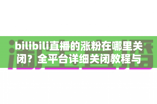 bilibili直播的涨粉在哪里关闭？全平台详细关闭教程与实用技巧