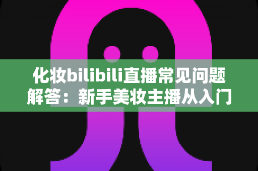 化妆bilibili直播常见问题解答:新手美妆主播从入门到精通的全方位实战指南 化妆bilibili直播常见问题解答:新手美妆主播从入门到精通的全方位实战指南