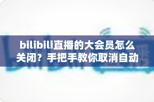 bilibili直播的大会员怎么关闭?手把手教你取消自动续费与会员管理的完整指南 bilibili直播的大会员怎么关闭?手把手教你取消自动续费与会员管理的完整指南