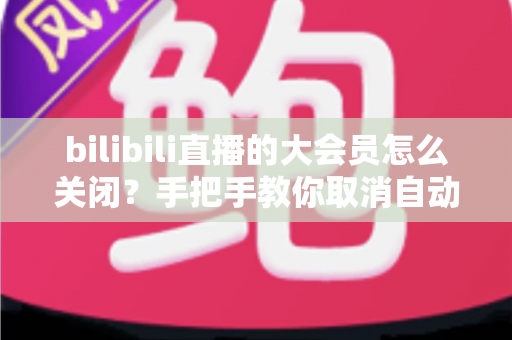 bilibili直播的大会员怎么关闭?手把手教你取消自动续费与会员管理的完整指南 bilibili直播的大会员怎么关闭?手把手教你取消自动续费与会员管理的完整指南