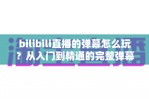 bilibili直播的弹幕怎么玩?从入门到精通的完整弹幕互动指南,带你玩转B站直播间社交新体验 bilibili直播的弹幕怎么玩?从入门到精通的完整弹幕互动指南,带你玩转B站直播间社交新体验