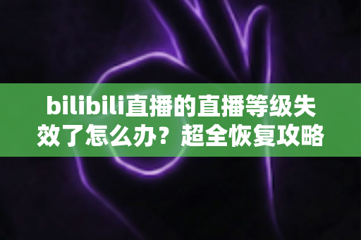 bilibili直播的直播等级失效了怎么办？超全恢复攻略与预防技巧一文搞定