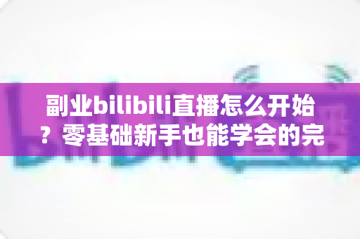 副业bilibili直播怎么开始?零基础新手也能学会的完整入门攻略 副业bilibili直播怎么开始?零基础新手也能学会的完整入门攻略