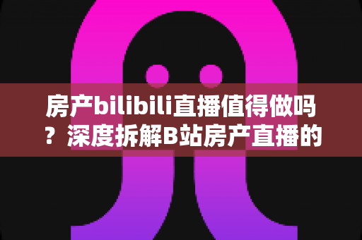 房产bilibili直播值得做吗？深度拆解B站房产直播的机遇、挑战与实操攻略