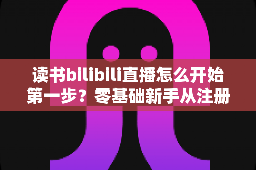 读书bilibili直播怎么开始第一步？零基础新手从注册到开播的全流程实用指南