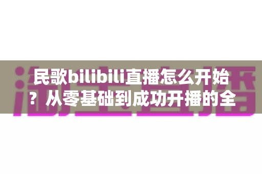 民歌bilibili直播怎么开始?从零基础到成功开播的全方位实战指南 民歌bilibili直播怎么开始?从零基础到成功开播的全方位实战指南