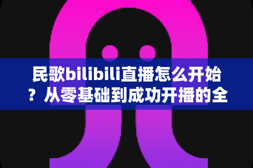 民歌bilibili直播怎么开始?从零基础到成功开播的全方位实战指南 民歌bilibili直播怎么开始?从零基础到成功开播的全方位实战指南
