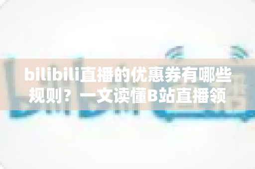 bilibili直播的优惠券有哪些规则？一文读懂B站直播领券用券全攻略与避坑指南