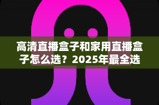 高清直播盒子和家用直播盒子怎么选？2025年最全选购指南，看完少花冤枉钱！