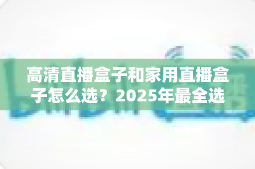 高清直播盒子和家用直播盒子怎么选？2025年最全选购指南，看完少花冤枉钱！
