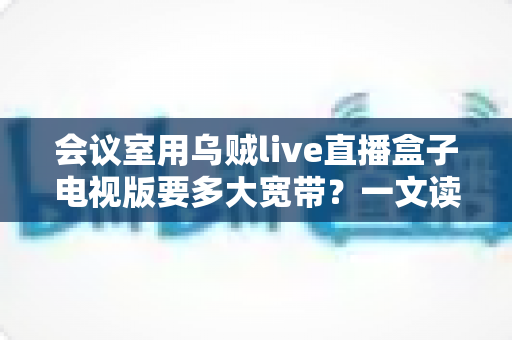 会议室用乌贼live直播盒子电视版要多大宽带?一文读懂带宽选择与配置全攻略 会议室用乌贼live直播盒子电视版要多大宽带?一文读懂带宽选择与配置全攻略